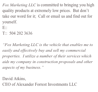 Fox Marketing LLC is committed to bringing you high quality products at extremely low prices.  But don’t take our word for it;  Call or email us and find out for yourself.&#10;E:: cody@foxmarketingllc.com&#10;T::  504 202 3636&#10;&#10;“Fox Marketing LLC is the vehicle that enables me to easily and effectively buy and sell my commercial properties.  I utilize a number of their services which aids my company in construction proposals and other aspects of my business.”&#10;&#10;David Atkins,  &#10;CEO of Alexander Forrest Investments LLC