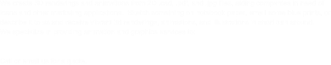 We create 3D renderings and animations from 2D .cad, .pdf, and .jpg files, aiding companies in need of loans and other marketing applications.  Sketch something on notebook paper, email some blue prints, or describe it to us and receive vibrant 3d renderings, animations, and illustrations in short turn around.&#10;&#10;We also create complete proposal packages including but not limited to:  Brochures, fully colored hard and soft cover books, business cards, and DVDs.  Call or email us for a quote.